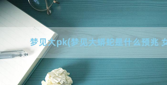 梦见大pk(梦见大蟒蛇是什么预兆 女性)